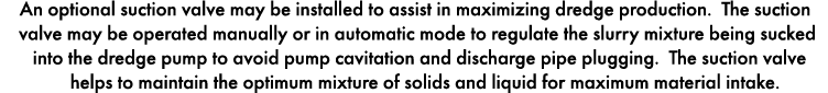 An optional suction valve may be installed to assist in maximizing dredge production. The suction valve may be operat...