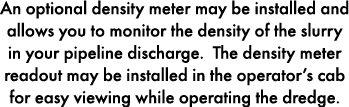 An optional density meter may be installed and allows you to monitor the density of the slurry in your pipeline disch...