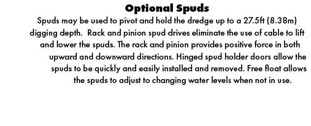 Optional Spuds Spuds may be used to pivot and hold the dredge up to a 27.5ft (8.38m) digging depth. Rack and pinion s...
